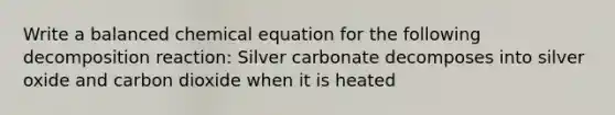 Write a balanced chemical equation for the following decomposition reaction: Silver carbonate decomposes into silver oxide and carbon dioxide when it is heated