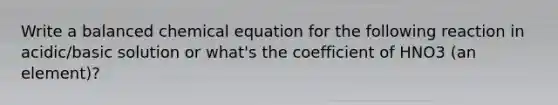 Write a balanced chemical equation for the following reaction in acidic/basic solution or what's the coefficient of HNO3 (an element)?