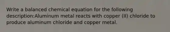 Write a balanced chemical equation for the following description:Aluminum metal reacts with copper (II) chloride to produce aluminum chloride and copper metal.