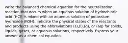 Write the balanced chemical equation for the neutralization reaction that occurs when an aqueous solution of hydrochloric acid (HCl) is mixed with an aqueous solution of potassium hydroxide (KOH). Indicate the physical states of the reactants and products using the abbreviations (s),(l),(g), or (aq) for solids, liquids, gases, or aqueous solutions, respectively. Express your answer as a chemical equation.