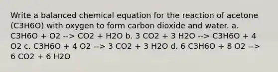 Write a balanced chemical equation for the reaction of acetone (C3H6O) with oxygen to form carbon dioxide and water. a. C3H6O + O2 --> CO2 + H2O b. 3 CO2 + 3 H2O --> C3H6O + 4 O2 c. C3H6O + 4 O2 --> 3 CO2 + 3 H2O d. 6 C3H6O + 8 O2 --> 6 CO2 + 6 H2O