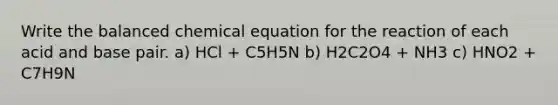 Write the balanced chemical equation for the reaction of each acid and base pair. a) HCl + C5H5N b) H2C2O4 + NH3 c) HNO2 + C7H9N