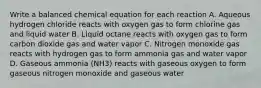 Write a balanced chemical equation for each reaction A. Aqueous hydrogen chloride reacts with oxygen gas to form chlorine gas and liquid water B. Liquid octane reacts with oxygen gas to form carbon dioxide gas and water vapor C. Nitrogen monoxide gas reacts with hydrogen gas to form ammonia gas and water vapor D. Gaseous ammonia (NH3) reacts with gaseous oxygen to form gaseous nitrogen monoxide and gaseous water