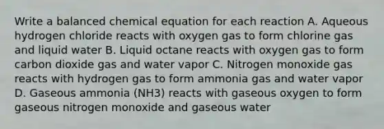 Write a balanced chemical equation for each reaction A. Aqueous hydrogen chloride reacts with oxygen gas to form chlorine gas and liquid water B. Liquid octane reacts with oxygen gas to form carbon dioxide gas and water vapor C. Nitrogen monoxide gas reacts with hydrogen gas to form ammonia gas and water vapor D. Gaseous ammonia (NH3) reacts with gaseous oxygen to form gaseous nitrogen monoxide and gaseous water