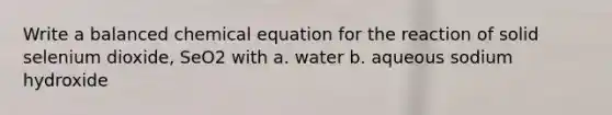 Write a balanced chemical equation for the reaction of solid selenium dioxide, SeO2 with a. water b. aqueous sodium hydroxide