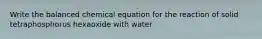 Write the balanced chemical equation for the reaction of solid tetraphosphorus hexaoxide with water