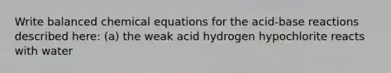 Write balanced chemical equations for the acid-base reactions described here: (a) the weak acid hydrogen hypochlorite reacts with water