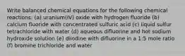 Write balanced chemical equations for the following chemical reactions: (a) uranium(IV) oxide with hydrogen fluoride (b) calcium fluoride with concentrated sulfuric acid (c) liquid sulfur tetrachloride with water (d) aqueous difluorine and hot sodium hydroxide solution (e) diiodine with difluorine in a 1:5 mole ratio (f) bromine trichloride and water