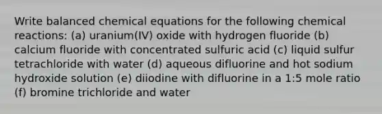 Write balanced chemical equations for the following <a href='https://www.questionai.com/knowledge/kc6NTom4Ep-chemical-reactions' class='anchor-knowledge'>chemical reactions</a>: (a) uranium(IV) oxide with hydrogen fluoride (b) calcium fluoride with concentrated sulfuric acid (c) liquid sulfur tetrachloride with water (d) aqueous difluorine and hot sodium hydroxide solution (e) diiodine with difluorine in a 1:5 mole ratio (f) bromine trichloride and water