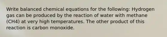 Write balanced chemical equations for the following: Hydrogen gas can be produced by the reaction of water with methane (CH4) at very high temperatures. The other product of this reaction is carbon monoxide.