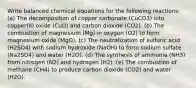 Write balanced chemical equations for the following reactions: (a) The decomposition of copper carbonate (CuCO3) into copper(II) oxide (CuO) and carbon dioxide (CO2). (b) The combustion of magnesium (Mg) in oxygen (O2) to form magnesium oxide (MgO). (c) The neutralization of sulfuric acid (H2SO4) with sodium hydroxide (NaOH) to form sodium sulfate (Na2SO4) and water (H2O). (d) The synthesis of ammonia (NH3) from nitrogen (N2) and hydrogen (H2). (e) The combustion of methane (CH4) to produce carbon dioxide (CO2) and water (H2O).