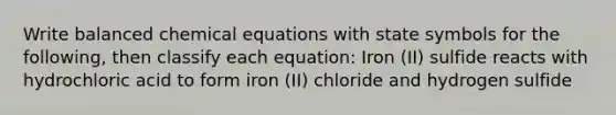 Write balanced chemical equations with state symbols for the following, then classify each equation: Iron (II) sulfide reacts with hydrochloric acid to form iron (II) chloride and hydrogen sulfide