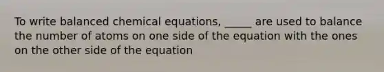 To write balanced chemical equations, _____ are used to balance the number of atoms on one side of the equation with the ones on the other side of the equation