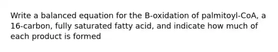 Write a balanced equation for the B-oxidation of palmitoyl-CoA, a 16-carbon, fully saturated fatty acid, and indicate how much of each product is formed