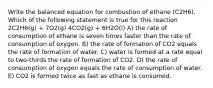 Write the balanced equation for combustion of ethane (C2H6). Which of the following statement is true for this reaction 2C2H6(g) + 7O2(g) 4CO2(g) + 6H2O(l) A) the rate of consumption of ethane is seven times faster than the rate of consumption of oxygen. B) the rate of formation of CO2 equals the rate of formation of water. C) water is formed at a rate equal to two-thirds the rate of formation of CO2. D) the rate of consumption of oxygen equals the rate of consumption of water. E) CO2 is formed twice as fast as ethane is consumed.