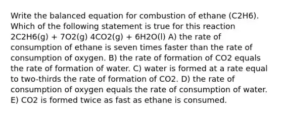 Write the balanced equation for combustion of ethane (C2H6). Which of the following statement is true for this reaction 2C2H6(g) + 7O2(g) 4CO2(g) + 6H2O(l) A) the rate of consumption of ethane is seven times faster than the rate of consumption of oxygen. B) the rate of formation of CO2 equals the rate of formation of water. C) water is formed at a rate equal to two-thirds the rate of formation of CO2. D) the rate of consumption of oxygen equals the rate of consumption of water. E) CO2 is formed twice as fast as ethane is consumed.