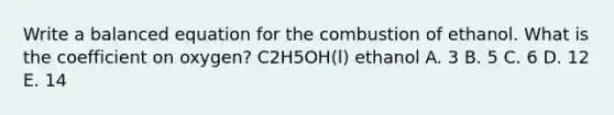 Write a balanced equation for the combustion of ethanol. What is the coefficient on oxygen? C2H5OH(l) ethanol A. 3 B. 5 C. 6 D. 12 E. 14