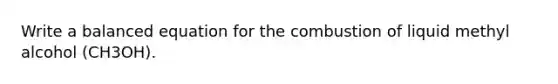Write a balanced equation for the combustion of liquid methyl alcohol (CH3OH).