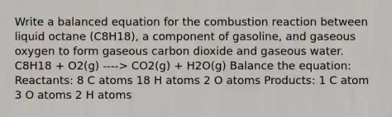 Write a balanced equation for the combustion reaction between liquid octane (C8H18), a component of gasoline, and gaseous oxygen to form gaseous carbon dioxide and gaseous water. C8H18 + O2(g) ----> CO2(g) + H2O(g) Balance the equation: Reactants: 8 C atoms 18 H atoms 2 O atoms Products: 1 C atom 3 O atoms 2 H atoms