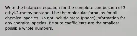 Write the balanced equation for the complete combustion of 3-ethyl-2-methylpentane. Use the molecular formulas for all chemical species. Do not include state (phase) information for any chemical species. Be sure coefficients are the smallest possible whole numbers.