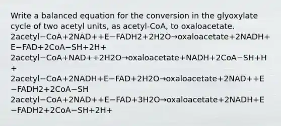 Write a balanced equation for the conversion in the glyoxylate cycle of two acetyl units, as acetyl-CoA, to oxaloacetate. 2acetyl−CoA+2NAD++E−FADH2+2H2O→oxaloacetate+2NADH+E−FAD+2CoA−SH+2H+ 2acetyl−CoA+NAD++2H2O→oxaloacetate+NADH+2CoA−SH+H+ 2acetyl−CoA+2NADH+E−FAD+2H2O→oxaloacetate+2NAD++E−FADH2+2CoA−SH 2acetyl−CoA+2NAD++E−FAD+3H2O→oxaloacetate+2NADH+E−FADH2+2CoA−SH+2H+