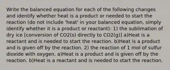 Write the balanced equation for each of the following changes and identify whether heat is a product or needed to start the reaction (do not include 'heat' in your balanced equation, simply identify whether it is a product or reactant): 1) the sublimation of dry ice [conversion of CO2(s) directly to CO2(g)] a)Heat is a reactant and is needed to start the reaction. b)Heat is a product and is given off by the reaction. 2) the reaction of 1 mol of sulfur dioxide with oxygen. a)Heat is a product and is given off by the reaction. b)Heat is a reactant and is needed to start the reaction.