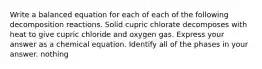 Write a balanced equation for each of each of the following decomposition reactions. Solid cupric chlorate decomposes with heat to give cupric chloride and oxygen gas. Express your answer as a chemical equation. Identify all of the phases in your answer. nothing