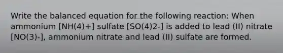 Write the balanced equation for the following reaction: When ammonium [NH(4)+] sulfate [SO(4)2-] is added to lead (II) nitrate [NO(3)-], ammonium nitrate and lead (II) sulfate are formed.