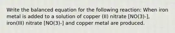 Write the balanced equation for the following reaction: When iron metal is added to a solution of copper (II) nitrate [NO(3)-], iron(III) nitrate [NO(3)-] and copper metal are produced.