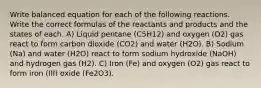 Write balanced equation for each of the following reactions. Write the correct formulas of the reactants and products and the states of each. A) Liquid pentane (C5H12) and oxygen (O2) gas react to form carbon dioxide (CO2) and water (H2O). B) Sodium (Na) and water (H2O) react to form sodium hydroxide (NaOH) and hydrogen gas (H2). C) Iron (Fe) and oxygen (O2) gas react to form iron (III) oxide (Fe2O3).