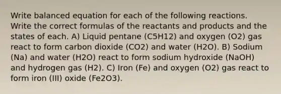 Write balanced equation for each of the following reactions. Write the correct formulas of the reactants and products and the states of each. A) Liquid pentane (C5H12) and oxygen (O2) gas react to form carbon dioxide (CO2) and water (H2O). B) Sodium (Na) and water (H2O) react to form sodium hydroxide (NaOH) and hydrogen gas (H2). C) Iron (Fe) and oxygen (O2) gas react to form iron (III) oxide (Fe2O3).