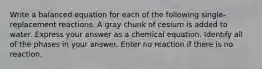 Write a balanced equation for each of the following single-replacement reactions. A gray chunk of cesium is added to water. Express your answer as a chemical equation. Identify all of the phases in your answer. Enter no reaction if there is no reaction.