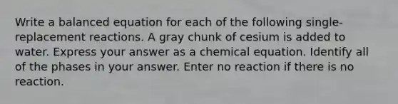 Write a balanced equation for each of the following single-replacement reactions. A gray chunk of cesium is added to water. Express your answer as a chemical equation. Identify all of the phases in your answer. Enter no reaction if there is no reaction.