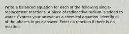 Write a balanced equation for each of the following single-replacement reactions. A piece of radioactive radium is added to water. Express your answer as a chemical equation. Identify all of the phases in your answer. Enter no reaction if there is no reaction.