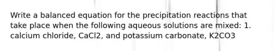 Write a balanced equation for the precipitation reactions that take place when the following aqueous solutions are mixed: 1. calcium chloride, CaCl2, and potassium carbonate, K2CO3