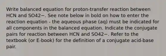 Write balanced equation for proton-transfer reaction between HCN and SO42−. See note below in bold on how to enter the reaction equation - the aqueous phase (aq) must be indicated for all components in the balanced equation. Indicate the conjugate pairs for reaction between HCN and SO42−. Refer to the textbook (or E-book) for the definition of a conjugate acid-base pair.