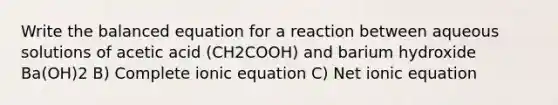 Write the balanced equation for a reaction between aqueous solutions of acetic acid (CH2COOH) and barium hydroxide Ba(OH)2 B) Complete ionic equation C) Net ionic equation