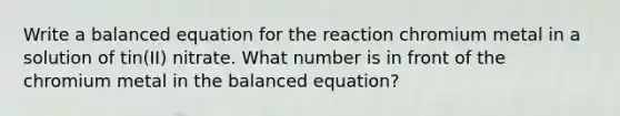 Write a balanced equation for the reaction chromium metal in a solution of tin(II) nitrate. What number is in front of the chromium metal in the balanced equation?