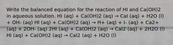 Write the balanced equation for the reaction of HI and Ca(OH)2 in aqueous solution. HI (aq) + Ca(OH)2 (aq) → CaI (aq) + H2O (l) + OH- (aq) HI (aq) + Ca(OH)2 (aq) → H+ (aq) + I- (aq) + Ca2+ (aq) + 2OH- (aq) 2HI (aq) + Ca(OH)2 (aq) → CaI2 (aq) + 2H2O (l) HI (aq) + Ca(OH)2 (aq) → CaI2 (aq) + H2O (l)