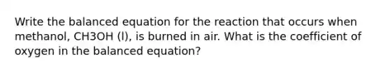 Write the balanced equation for the reaction that occurs when methanol, CH3OH (l), is burned in air. What is the coefficient of oxygen in the balanced equation?