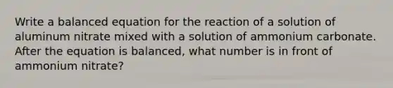 Write a balanced equation for the reaction of a solution of aluminum nitrate mixed with a solution of ammonium carbonate. After the equation is balanced, what number is in front of ammonium nitrate?