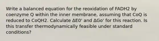 Write a balanced equation for the reoxidation of FADH2 by coenzyme Q within the inner membrane, assuming that CoQ is reduced to CoQH2. Calculate ΔE0' and ΔGo' for this reaction. Is this transfer thermodynamically feasible under standard conditions?