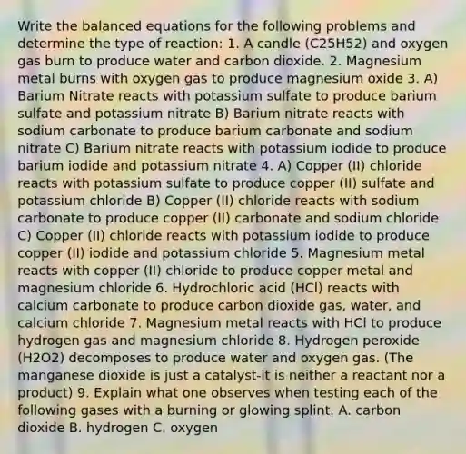 Write the balanced equations for the following problems and determine the type of reaction: 1. A candle (C25H52) and oxygen gas burn to produce water and carbon dioxide. 2. Magnesium metal burns with oxygen gas to produce magnesium oxide 3. A) Barium Nitrate reacts with potassium sulfate to produce barium sulfate and potassium nitrate B) Barium nitrate reacts with sodium carbonate to produce barium carbonate and sodium nitrate C) Barium nitrate reacts with potassium iodide to produce barium iodide and potassium nitrate 4. A) Copper (II) chloride reacts with potassium sulfate to produce copper (II) sulfate and potassium chloride B) Copper (II) chloride reacts with sodium carbonate to produce copper (II) carbonate and sodium chloride C) Copper (II) chloride reacts with potassium iodide to produce copper (II) iodide and potassium chloride 5. Magnesium metal reacts with copper (II) chloride to produce copper metal and magnesium chloride 6. Hydrochloric acid (HCl) reacts with calcium carbonate to produce carbon dioxide gas, water, and calcium chloride 7. Magnesium metal reacts with HCl to produce hydrogen gas and magnesium chloride 8. Hydrogen peroxide (H2O2) decomposes to produce water and oxygen gas. (The manganese dioxide is just a catalyst-it is neither a reactant nor a product) 9. Explain what one observes when testing each of the following gases with a burning or glowing splint. A. carbon dioxide B. hydrogen C. oxygen