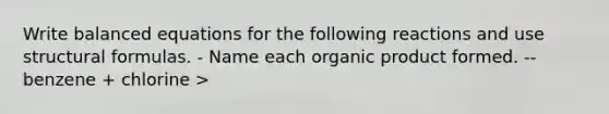 Write balanced equations for the following reactions and use <a href='https://www.questionai.com/knowledge/kmv8Pismty-structural-formulas' class='anchor-knowledge'>structural formulas</a>. - Name each organic product formed. -- benzene + chlorine >