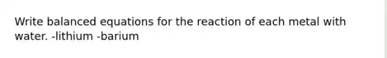 Write balanced equations for the reaction of each metal with water. -lithium -barium