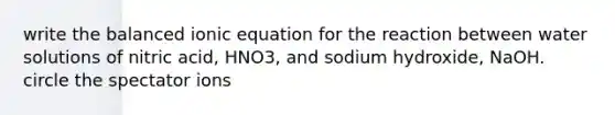 write the balanced ionic equation for the reaction between water solutions of nitric acid, HNO3, and sodium hydroxide, NaOH. circle the spectator ions