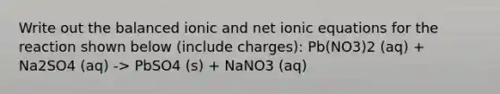 Write out the balanced ionic and net ionic equations for the reaction shown below (include charges): Pb(NO3)2 (aq) + Na2SO4 (aq) -> PbSO4 (s) + NaNO3 (aq)