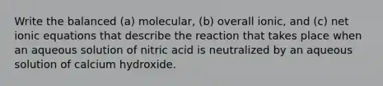 Write the balanced (a) molecular, (b) overall ionic, and (c) net ionic equations that describe the reaction that takes place when an aqueous solution of nitric acid is neutralized by an aqueous solution of calcium hydroxide.