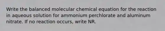 Write the balanced molecular chemical equation for the reaction in aqueous solution for ammonium perchlorate and aluminum nitrate. If no reaction occurs, write NR.