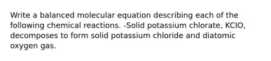 Write a balanced molecular equation describing each of the following chemical reactions. -Solid potassium chlorate, KCIO, decomposes to form solid potassium chloride and diatomic oxygen gas.